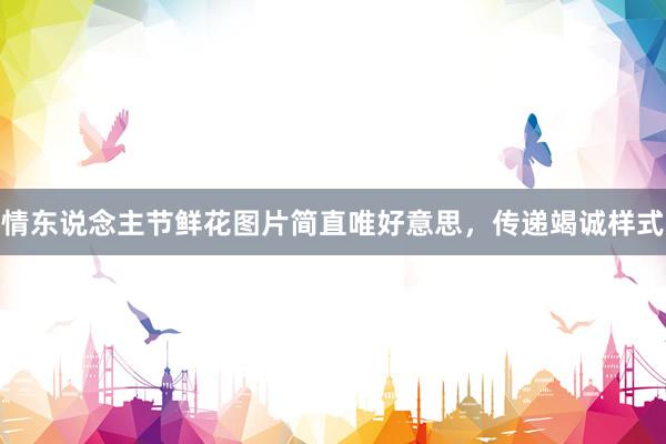 情东说念主节鲜花图片简直唯好意思，传递竭诚样式